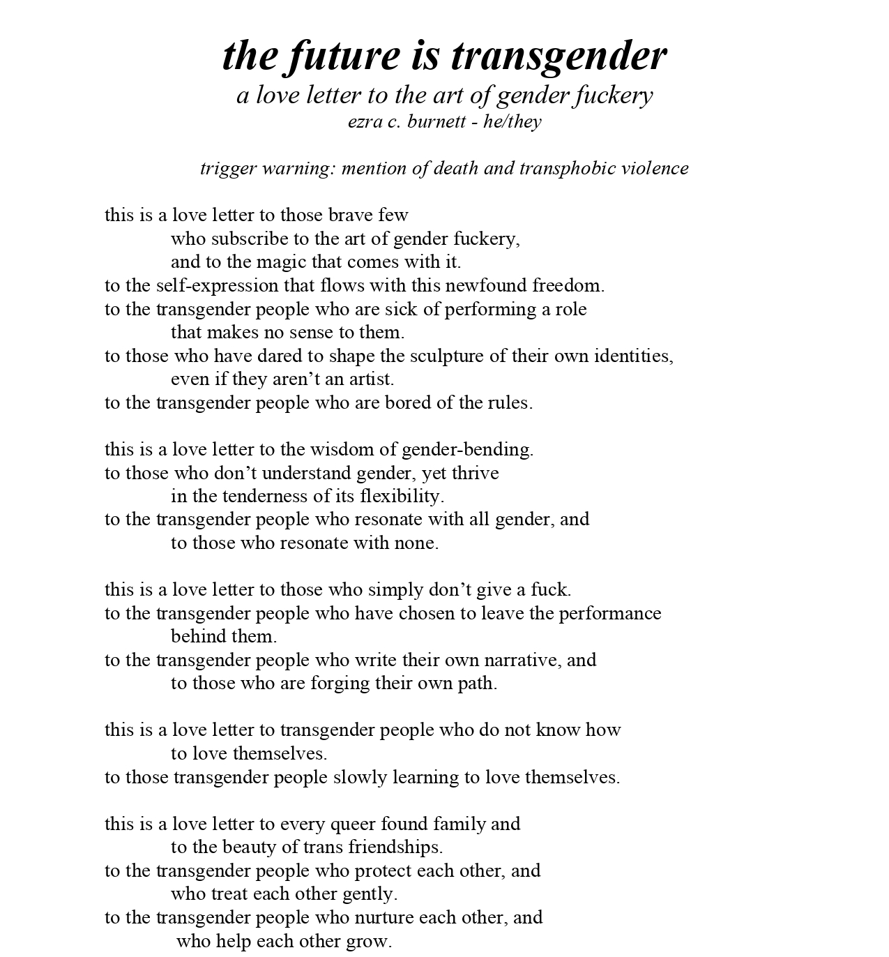 the future is transgender a love letter to the art of gender fuckery ezra c. burnett - he/they trigger warning: mention of death and transphobic violence this is a love letter to those brave few who subscribe to the art of gender fuckery, and to the magic that comes with it. to the self-expression that flows with this newfound freedom. to the transgender people who are sick of performing a role that makes no sense to them. to those who have dared to shape the sculpture of their own identities, even if they aren’t an artist. to the transgender people who are bored of the rules. this is a love letter to the wisdom of gender-bending. to those who don’t understand gender, yet thrive in the tenderness of its flexibility. to the transgender people who resonate with all gender, and to those who resonate with none. this is a love letter to those who simply don’t give a fuck. to the transgender people who have chosen to leave the performance behind them. to the transgender people who write their own narrative, and to those who are forging their own path. this is a love letter to transgender people who do not know how to love themselves. to those transgender people slowly learning to love themselves. this is a love letter to every queer found family and to the beauty of trans friendships. to the transgender people who protect each other, and who treat each other gently. to the transgender people who nurture each other, and who help each other grow.